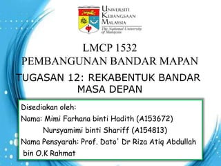 LMCP 1532
PEMBANGUNAN BANDAR MAPAN
TUGASAN 12: REKABENTUK BANDAR
MASA DEPAN
Disediakan oleh:
Nama: Mimi Farhana binti Hadith (A153672)
Nursyamimi binti Shariff (A154813)
Nama Pensyarah: Prof. Dato' Dr Riza Atiq Abdullah
bin O.K Rahmat
 