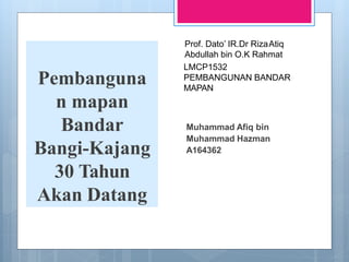 Pembanguna
n mapan
Bandar
Bangi-Kajang
30 Tahun
Akan Datang
Muhammad Afiq bin
Muhammad Hazman
A164362
LMCP1532
PEMBANGUNAN BANDAR
MAPAN
Prof. Dato’ IR.Dr RizaAtiq
Abdullah bin O.K Rahmat
 