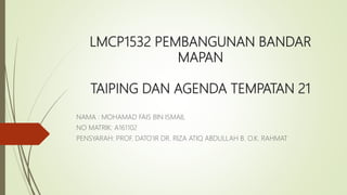 LMCP1532 PEMBANGUNAN BANDAR
MAPAN
TAIPING DAN AGENDA TEMPATAN 21
NAMA : MOHAMAD FAIS BIN ISMAIL
NO MATRIK: A161102
PENSYARAH: PROF. DATO’IR DR. RIZA ATIQ ABDULLAH B. O.K. RAHMAT
 