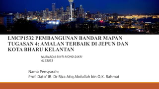 LMCP1532 PEMBANGUNAN BANDAR MAPAN
TUGASAN 4: AMALAN TERBAIK DI JEPUN DAN
KOTA BHARU KELANTAN
NURNADIA BINTI MOHD SAKRI
A163053
Nama Pensyarah:
Prof. Dato’ IR. Dr Riza Atiq Abdullah bin O.K. Rahmat
 