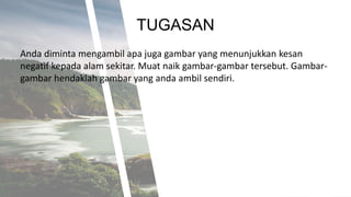 TUGASAN
Anda diminta mengambil apa juga gambar yang menunjukkan kesan
negatif kepada alam sekitar. Muat naik gambar-gambar tersebut. Gambar-
gambar hendaklah gambar yang anda ambil sendiri.
 