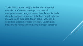 TUGASAN: Sebuah Majlis Perbandarm hendak
menaik taraf stesen keretapi dan hendak
menyatukannya dengan stesen bas. Tetapi ia tiada
dana kewangan untuk menjalankan projek sebesar
itu. Apa yang ada ialah tanah seluas 20 ekar di
sekeliling stesen keretapi tersebut. Cadangkan
bagaimana hendak menjalankan projek tersebut.
 