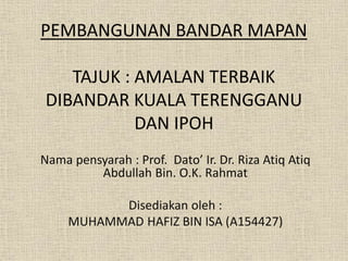 PEMBANGUNAN BANDAR MAPAN
TAJUK : AMALAN TERBAIK
DIBANDAR KUALA TERENGGANU
DAN IPOH
Nama pensyarah : Prof. Dato’ Ir. Dr. Riza Atiq Atiq
Abdullah Bin. O.K. Rahmat
Disediakan oleh :
MUHAMMAD HAFIZ BIN ISA (A154427)
 
