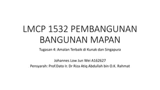 LMCP 1532 PEMBANGUNAN
BANGUNAN MAPAN
Tugasan 4: Amalan Terbaik di Kunak dan Singapura
Johannes Low Jun Wei A162627
Pensyarah: Prof.Dato Ir. Dr Riza Atiq Abdullah bin O.K. Rahmat
 