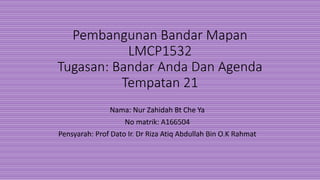 Pembangunan Bandar Mapan
LMCP1532
Tugasan: Bandar Anda Dan Agenda
Tempatan 21
Nama: Nur Zahidah Bt Che Ya
No matrik: A166504
Pensyarah: Prof Dato Ir. Dr Riza Atiq Abdullah Bin O.K Rahmat
 