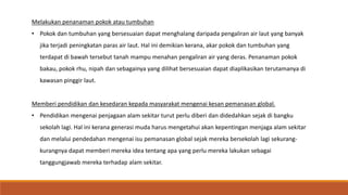 Melakukan penanaman pokok atau tumbuhan
• Pokok dan tumbuhan yang bersesuaian dapat menghalang daripada pengaliran air laut yang banyak
jika terjadi peningkatan paras air laut. Hal ini demikian kerana, akar pokok dan tumbuhan yang
terdapat di bawah tersebut tanah mampu menahan pengaliran air yang deras. Penanaman pokok
bakau, pokok rhu, nipah dan sebagainya yang dilihat bersesuaian dapat diaplikasikan terutamanya di
kawasan pinggir laut.
Memberi pendidikan dan kesedaran kepada masyarakat mengenai kesan pemanasan global.
• Pendidikan mengenai penjagaan alam sekitar turut perlu diberi dan didedahkan sejak di bangku
sekolah lagi. Hal ini kerana generasi muda harus mengetahui akan kepentingan menjaga alam sekitar
dan melalui pendedahan mengenai isu pemanasan global sejak mereka bersekolah lagi sekurang-
kurangnya dapat memberi mereka idea tentang apa yang perlu mereka lakukan sebagai
tanggungjawab mereka terhadap alam sekitar.
 