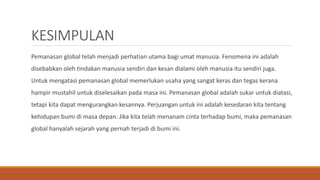 KESIMPULAN
Pemanasan global telah menjadi perhatian utama bagi umat manusia. Fenomena ini adalah
disebabkan oleh tindakan manusia sendiri dan kesan dialami oleh manusia itu sendiri juga.
Untuk mengatasi pemanasan global memerlukan usaha yang sangat keras dan tegas kerana
hampir mustahil untuk diselesaikan pada masa ini. Pemanasan global adalah sukar untuk diatasi,
tetapi kita dapat mengurangkan kesannya. Perjuangan untuk ini adalah kesedaran kita tentang
kehidupan bumi di masa depan. Jika kita telah menanam cinta terhadap bumi, maka pemanasan
global hanyalah sejarah yang pernah terjadi di bumi ini.
 