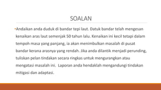 SOALAN
•Andaikan anda duduk di bandar tepi laut. Datuk bandar telah mengesan
kenaikan aras laut semenjak 50 tahun lalu. Kenaikan ini kecil tetapi dalam
tempoh masa yang panjang, ia akan menimbulkan masalah di pusat
bandar kerana arasnya yang rendah. Jika anda dilantik menjadi perunding,
tuliskan pelan tindakan secara ringkas untuk mengurangkan atau
mengatasi masalah ini. Laporan anda hendaklah mengandungi tindakan
mitigasi dan adaptasi.
 