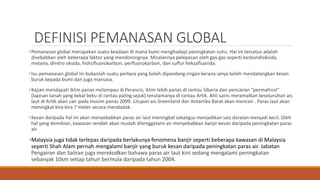 DEFINISI PEMANASAN GLOBAL
•Pemanasan global merupakan suatu keadaan di mana bumi menghadapi peningkatan suhu. Hal ini tercetus adalah
disebabkan oleh beberapa faktor yang mendorongnya. Misalannya pelepasan oleh gas-gas seperti karbondioksida,
metana, dinitro oksida, hidrofluorokarbon, perfluorokarbon, dan sulfur heksafluorida.
•Isu pemanasan global ini bukanlah suatu perkara yang boleh dipandang ringan kerana ianya boleh mendatangkan kesan
buruk kepada bumi dan juga manusia.
•Kajian mendapati iklim panas melampau di Perancis, iklim lebih panas di rantau Siberia dan pencairan "permafrost"
(lapisan tanah yang kekal beku di rantau paling sejuk) terutamanya di rantau Artik. Ahli sains meramalkan keseluruhan ais
laut di Artik akan cair pada musim panas 2099. Litupan ais Greenland dan Antartika Barat akan mencair . Paras laut akan
meningkat kira-kira 7 meter secara mendadak.
•Kesan daripada hal ini akan menyebabkan paras air laut meningkat sekaligus menjadikan saiz daratan menjadi kecil. Oleh
hal yang demikian, kawasan rendah akan mudah ditenggelami air menyebabkan banjir kesan daripada peningkatan paras
air.
•Malaysia juga tidak terlepas daripada berlakunya fenomena banjir seperti beberapa kawasan di Malaysia
seperti Shah Alam pernah mengalami banjir yang buruk kesan daripada peningkatan paras air. Jabatan
Pengairan dan Saliran juga merekodkan bahawa paras air laut kini sedang mengalami peningkatan
sebanyak 10sm setiap tahun bermula daripada tahun 2004.
 