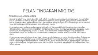 PELAN TINDAKAN MIGITASI
Penguatkuasaan undang-undang
•Antara langkah yang boleh diambil oleh pihak yang bertanggungjawab iaitu dengan mewartakan
hutan simpan dan Taman Negara, penanaman semula pokok-pokok, pengawalan pembalakan
hutan, mewujudkan badan pertubuhan alam sekitar yang ditugaskan untuk menguruskan hal-hal
yang berkaitan pemeliharaan dan pemuliharaan hutan.
•Penguatkuasaan undang-undang yang lebih efektif dan proaktif oleh kerajaan juga perlulah
dilaksanakan. Contohnya mewajibkan kenderaan bermotor mempunyai penapis gas pada ekzos
kenderaan masing-masing kerana ia tentu akan menjamin kebersihan gas yang dilepaskan
daripada ekzos-ekzos kenderaan terutamanya di kawasan bandar adalah selamat dan mesra
alam
•Pengeluaran atau pelulusan lesen bagi tujuan pembalakan turut perlu diminimumkan. Tujuannya
adalah untuk memastikan para pembalak agar tidak menyalahgunakan permit yang diperolehi
untuk kepentingan mereka sendiri. Tambahan itu, turut meminimumkan penebangan kayu balak
yang boleh ditebang dengan penetapan had kuantiti kayu balak yang boleh ditebang dalam satu
tahun sahaja
 