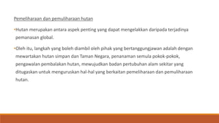 Pemeliharaan dan pemuliharaan hutan
•Hutan merupakan antara aspek penting yang dapat mengelakkan daripada terjadinya
pemanasan global.
•Oleh itu, langkah yang boleh diambil oleh pihak yang bertanggungjawan adalah dengan
mewartakan hutan simpan dan Taman Negara, penanaman semula pokok-pokok,
pengawalan pembalakan hutan, mewujudkan badan pertubuhan alam sekitar yang
ditugaskan untuk menguruskan hal-hal yang berkaitan pemeliharaan dan pemuliharaan
hutan.
 