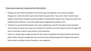 Pengurangan penggunaan tenaga/ gas Kluorofluorokarbon
• Penggunaan petrol dalam pembakaran enjin kereta juga meningkatkan suhu pemanasan global.
Penggunaan sumber alternatif seperti kereta hybrid yang bercirikan “hijau alam sekitar” adalah antara
langkah terbaik dalam mengatasi pemanasan global. Di kebanyakkan negara maju, tenaga solar telah lama
diaplikasi dalam kediaman rumah dan pejabat bagi menggantikan pembakaran fosil.
• Tambahan itu, gas Kluorofluorokarbon atau secara singkatannya, gas CFC merupakan antara penyebab
utama penipisan lapisan ozon yang mana molekul CFC memiliki masa untuk hidup di antara 50 hingga 100
tahun di atmosfera sebelum ianya berhasil untuk dihapuskan.
• Justeru itu, Pengurangan penggunaan gas CFC akan dapat mengelakkan daripada terjadinya pemanasan
global. Elakan daripada menggunakan apa-apa bahan yang mengandungi gas CFC dengan kerap seperti
bahan pelarut, pendingin hawa di kenderaan, dan sebagainya.
 