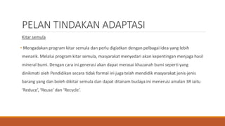 PELAN TINDAKAN ADAPTASI
Kitar semula
• Mengadakan program kitar semula dan perlu digiatkan dengan pelbagai idea yang lebih
menarik. Melalui program kitar semula, masyarakat menyedari akan kepentingan menjaga hasil
mineral bumi. Dengan cara ini generasi akan dapat merasai khazanah bumi seperti yang
dinikmati oleh Pendidikan secara tidak formal ini juga telah mendidik masyarakat jenis-jenis
barang yang dan boleh dikitar semula dan dapat ditanam budaya ini menerusi amalan 3R iaitu
‘Reduce’, ‘Reuse’ dan ‘Recycle’.
 