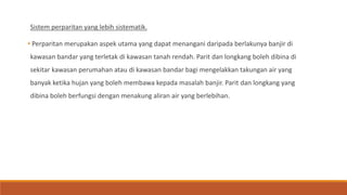 Sistem perparitan yang lebih sistematik.
• Perparitan merupakan aspek utama yang dapat menangani daripada berlakunya banjir di
kawasan bandar yang terletak di kawasan tanah rendah. Parit dan longkang boleh dibina di
sekitar kawasan perumahan atau di kawasan bandar bagi mengelakkan takungan air yang
banyak ketika hujan yang boleh membawa kepada masalah banjir. Parit dan longkang yang
dibina boleh berfungsi dengan menakung aliran air yang berlebihan.
 