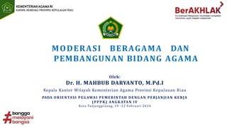 KEMENTERIAN AGAMA RI
KANWIL KEMENAG PROVINSI KEPULAUAN RIAU
MODERASI BERAGAMA DAN
PEMBANGUNAN BIDANG AGAMA
Oleh:
Dr. H. MAHBUB DARYANTO, M.Pd.I
Kepala Kantor Wilayah Kementerian Agama Provinsi Kepulauan Riau
PADA ORIENTASI PEGAWAI PEMERINTAH DENGAN PERJANJIAN KERJA
(PPPK) ANGKATAN IV
Kota Tanjungpinang, 19 -22 Februari 2024
 