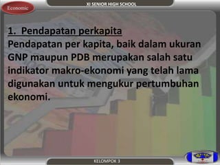 XI SENIOR HIGH SCHOOL 
KELOMPOK 3 
Economic 
1. Pendapatan perkapita 
Pendapatan per kapita, baik dalam ukuran 
GNP maupun PDB merupakan salah satu 
indikator makro-ekonomi yang telah lama 
digunakan untuk mengukur pertumbuhan 
ekonomi. 
 