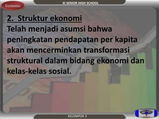 XI SENIOR HIGH SCHOOL 
Economic 
2. Struktur ekonomi 
Telah menjadi asumsi bahwa 
peningkatan pendapatan per kapita 
akan mencerminkan transformasi 
struktural dalam bidang ekonomi dan 
kelas-kelas sosial. 
KELOMPOK 3 
 