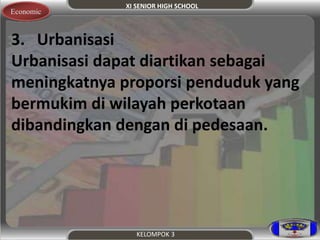XI SENIOR HIGH SCHOOL 
Economic 
3. Urbanisasi 
Urbanisasi dapat diartikan sebagai 
meningkatnya proporsi penduduk yang 
bermukim di wilayah perkotaan 
dibandingkan dengan di pedesaan. 
KELOMPOK 3 
 