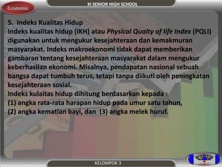 XI SENIOR HIGH SCHOOL 
KELOMPOK 3 
Economic 
5. Indeks Kualitas Hidup 
Indeks kualitas hidup (IKH) atau Physical Qualty of life Index (PQLI) 
digunakan untuk mengukur kesejahteraan dan kemakmuran 
masyarakat. Indeks makroekonomi tidak dapat memberikan 
gambaran tentang kesejahteraan masyarakat dalam mengukur 
keberhasilan ekonomi. Misalnya, pendapatan nasional sebuah 
bangsa dapat tumbuh terus, tetapi tanpa diikuti oleh peningkatan 
kesejahteraan sosial. 
Indeks kulaitas hidup dihitung berdasarkan kepada : 
(1) angka rata-rata harapan hidup pada umur satu tahun, 
(2) angka kematian bayi, dan (3) angka melek huruf. 
 