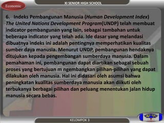XI SENIOR HIGH SCHOOL 
KELOMPOK 3 
Economic 
6. Indeks Pembangunan Manusia (Human Development Index) 
The United Nations Development Program(UNDP) telah membuat 
indicator pembangunan yang lain, sebagai tambahan untuk 
beberapa indicator yang telah ada. Ide dasar yang melandasi 
dibuatnya indeks ini adalah pentingnya memperhatikan kualitas 
sumber daya manusia. Menurut UNDP, pembangunan hendaknya 
ditujukan kepada pengembangan sumberdaya manusia. Dalam 
pemahaman ini, pembangunan dapat diartikan sebagai sebuah 
proses yang bertujuan m ngembangkan pilihan-pilihan yang dapat 
dilakukan oleh manusia. Hal ini didasari oleh asumsi bahwa 
peningkatan kualitas sumberdaya manusia akan diikuti oleh 
terbukanya berbagai pilihan dan peluang menentukan jalan hidup 
manusia secara bebas. 
 