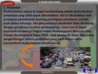 XI SENIOR HIGH SCHOOL 
Economic 
1. Penduduk 
Permasalahan utama di negara berkembang adalah pertumbuhan 
penduduk yang tidak dapat dikendalikan. Hal ini disebabkan oleh 
kurangnya pemahaman tentang pentingnya membatasi jumlah 
anak dalam keluarga. Jika pertumbuhan penduduk tidak diimbangi 
dengan peingkatan kualitas penduduknya, maka hal ini dapat 
membuat rendahnya tingkat Indeks Pembangunan Manusia atau 
Human Development Index (HDI). Oleh karena itu maka diperlukan 
pengembangan sistem pendidikan yang lebih intens untuk 
memperkecil resiko ledakan penduduk ini. 
KELOMPOK 3 
 