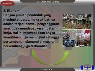 XI SENIOR HIGH SCHOOL 
KELOMPOK 3 
Economic 
2. Ekonomi 
Dengan jumlah penduduk yang 
meningkat pesat, maka akibatnya 
adalah terjadi banyak pengangguran 
yang tidak mendapat kesempatan 
kerja. Hal ini menyebabkan angka 
kemiskinan juga meningkat sehingga 
pertumbuhan ekonomi di negara 
berkembang juga terhambat. 
 