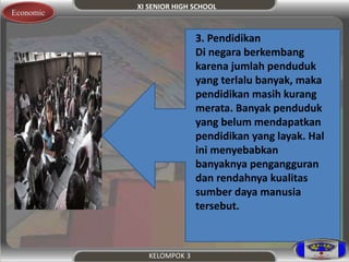 XI SENIOR HIGH SCHOOL 
KELOMPOK 3 
Economic 
3. Pendidikan 
Di negara berkembang 
karena jumlah penduduk 
yang terlalu banyak, maka 
pendidikan masih kurang 
merata. Banyak penduduk 
yang belum mendapatkan 
pendidikan yang layak. Hal 
ini menyebabkan 
banyaknya pengangguran 
dan rendahnya kualitas 
sumber daya manusia 
tersebut. 
 