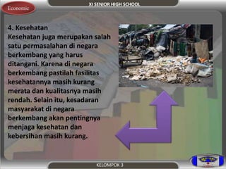XI SENIOR HIGH SCHOOL 
KELOMPOK 3 
Economic 
4. Kesehatan 
Kesehatan juga merupakan salah 
satu permasalahan di negara 
berkembang yang harus 
ditangani. Karena di negara 
berkembang pastilah fasilitas 
kesehatannya masih kurang 
merata dan kualitasnya masih 
rendah. Selain itu, kesadaran 
masyarakat di negara 
berkembang akan pentingnya 
menjaga kesehatan dan 
kebersihan masih kurang. 
 