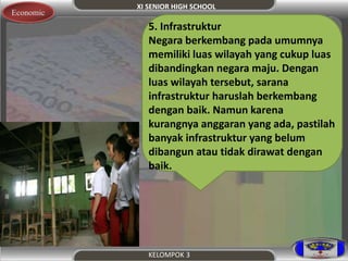 XI SENIOR HIGH SCHOOL 
KELOMPOK 3 
Economic 
5. Infrastruktur 
Negara berkembang pada umumnya 
memiliki luas wilayah yang cukup luas 
dibandingkan negara maju. Dengan 
luas wilayah tersebut, sarana 
infrastruktur haruslah berkembang 
dengan baik. Namun karena 
kurangnya anggaran yang ada, pastilah 
banyak infrastruktur yang belum 
dibangun atau tidak dirawat dengan 
baik. 
 