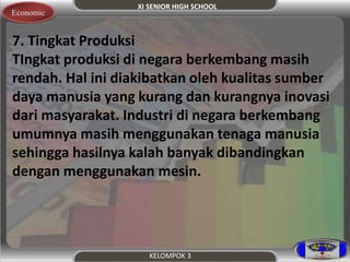 XI SENIOR HIGH SCHOOL 
KELOMPOK 3 
Economic 
7. Tingkat Produksi 
TIngkat produksi di negara berkembang masih 
rendah. Hal ini diakibatkan oleh kualitas sumber 
daya manusia yang kurang dan kurangnya inovasi 
dari masyarakat. Industri di negara berkembang 
umumnya masih menggunakan tenaga manusia 
sehingga hasilnya kalah banyak dibandingkan 
dengan menggunakan mesin. 
 