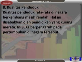XI SENIOR HIGH SCHOOL 
Economic 
8. Kualitas Penduduk 
Kualitas penduduk rata-rata di negara 
berkembang masih rendah. Hal ini 
disebabkan oleh pendidikan yang kurang 
merata. Ini juga berpengaruh pada 
pertumbuhan di negara tersebut. 
KELOMPOK 3 
 
