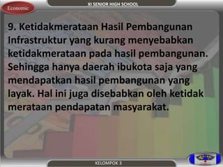 XI SENIOR HIGH SCHOOL 
Economic 
9. Ketidakmerataan Hasil Pembangunan 
Infrastruktur yang kurang menyebabkan 
ketidakmerataan pada hasil pembangunan. 
Sehingga hanya daerah ibukota saja yang 
mendapatkan hasil pembangunan yang 
layak. Hal ini juga disebabkan oleh ketidak 
merataan pendapatan masyarakat. 
KELOMPOK 3 
 