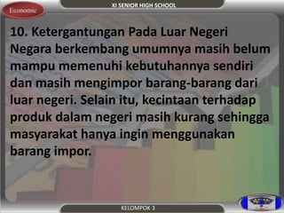 XI SENIOR HIGH SCHOOL 
Economic 
10. Ketergantungan Pada Luar Negeri 
Negara berkembang umumnya masih belum 
mampu memenuhi kebutuhannya sendiri 
dan masih mengimpor barang-barang dari 
luar negeri. Selain itu, kecintaan terhadap 
produk dalam negeri masih kurang sehingga 
masyarakat hanya ingin menggunakan 
barang impor. 
KELOMPOK 3 
 