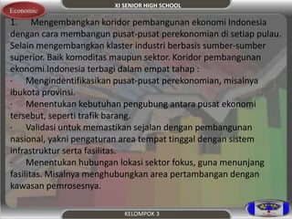 XI SENIOR HIGH SCHOOL 
Economic 
1. Mengembangkan koridor pembangunan ekonomi Indonesia 
dengan cara membangun pusat-pusat perekonomian di setiap pulau. 
Selain mengembangkan klaster industri berbasis sumber-sumber 
superior. Baik komoditas maupun sektor. Koridor pembangunan 
ekonomi Indonesia terbagi dalam empat tahap : 
· Mengindentifikasikan pusat-pusat perekonomian, misalnya 
ibukota provinsi. 
· Menentukan kebutuhan pengubung antara pusat ekonomi 
tersebut, seperti trafik barang. 
· Validasi untuk memastikan sejalan dengan pembangunan 
nasional, yakni pengaturan area tempat tinggal dengan sistem 
infrastruktur serta fasilitas. 
· Menentukan hubungan lokasi sektor fokus, guna menunjang 
fasilitas. Misalnya menghubungkan area pertambangan dengan 
kawasan pemrosesnya. 
KELOMPOK 3 
 