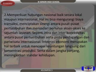 XI SENIOR HIGH SCHOOL 
KELOMPOK 3 
Economic 
2.Memperkuat hubungan nasional baik secara lokal 
maupun internasional. Hal ini bisa mengurangi biaya 
transaksi, menciptakan sinergi antara pusat-pusat 
pertumbuhan dan menyadari perlunya akses-akses ke 
sejumlah layanan. Seperti intra dan inter-konektivitas 
antara pusat pertumbuhan serta pintu perdagangan dan 
pariwisata internasional. Integrasi ekonomi merupakan 
hal terbaik untuk mencapai keuntungan langsung dari 
konsentrasi produksi. Serta dalam jangka panjang, 
meningkatkan standar kehidupan. 
 