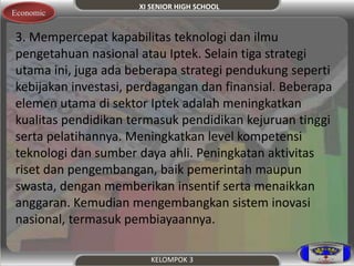 XI SENIOR HIGH SCHOOL 
Economic 
3. Mempercepat kapabilitas teknologi dan ilmu 
pengetahuan nasional atau Iptek. Selain tiga strategi 
utama ini, juga ada beberapa strategi pendukung seperti 
kebijakan investasi, perdagangan dan finansial. Beberapa 
elemen utama di sektor Iptek adalah meningkatkan 
kualitas pendidikan termasuk pendidikan kejuruan tinggi 
serta pelatihannya. Meningkatkan level kompetensi 
teknologi dan sumber daya ahli. Peningkatan aktivitas 
riset dan pengembangan, baik pemerintah maupun 
swasta, dengan memberikan insentif serta menaikkan 
anggaran. Kemudian mengembangkan sistem inovasi 
nasional, termasuk pembiayaannya. 
KELOMPOK 3 
 