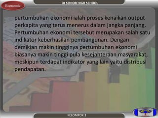 XI SENIOR HIGH SCHOOL 
KELOMPOK 3 
Economic 
pertumbuhan ekonomi ialah proses kenaikan output 
perkapita yang terus menerus dalam jangka panjang. 
Pertumbuhan ekonomi tersebut merupakan salah satu 
indikator keberhasilan pembangunan. Dengan 
demikian makin tingginya pertumbuhan ekonomi 
biasanya makin tinggi pula kesejahteraan masyarakat, 
meskipun terdapat indikator yang lain yaitu distribusi 
pendapatan. 
 