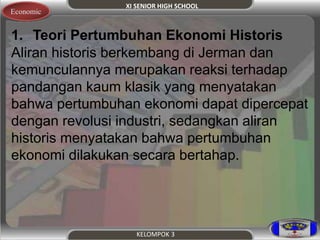 XI SENIOR HIGH SCHOOL 
KELOMPOK 3 
Economic 
1. Teori Pertumbuhan Ekonomi Historis 
Aliran historis berkembang di Jerman dan 
kemunculannya merupakan reaksi terhadap 
pandangan kaum klasik yang menyatakan 
bahwa pertumbuhan ekonomi dapat dipercepat 
dengan revolusi industri, sedangkan aliran 
historis menyatakan bahwa pertumbuhan 
ekonomi dilakukan secara bertahap. 
 