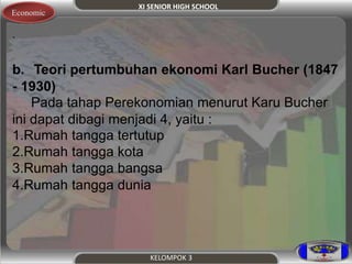 XI SENIOR HIGH SCHOOL 
KELOMPOK 3 
Economic 
. 
b. Teori pertumbuhan ekonomi Karl Bucher (1847 
- 1930) 
Pada tahap Perekonomian menurut Karu Bucher 
ini dapat dibagi menjadi 4, yaitu : 
1.Rumah tangga tertutup 
2.Rumah tangga kota 
3.Rumah tangga bangsa 
4.Rumah tangga dunia 
 
