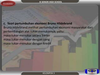 XI SENIOR HIGH SCHOOL 
KELOMPOK 3 
Economic 
. 
c. Teori pertumbuhan ekonomi Bruno Hildebrand 
Bruno Hildebrand melihat pertumbuhan ekonomi masyarakat dari 
perkembangan alat tukar-menukarnya, yaitu: 
masa tukar-menukar secara barter 
masa tukar-menukar dengan uang 
masa tukar-menukar dengan kredit 
 