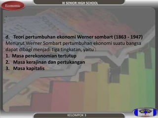 XI SENIOR HIGH SCHOOL 
KELOMPOK 3 
Economic 
. 
d. Teori pertumbuhan ekonomi Werner sombart (1863 - 1947) 
Menurut Werner Sombart pertumbuhan ekonomi suatu bangsa 
dapat dibagi menjadi tiga tingkatan, yaitu : 
1. Masa perekonomian tertutup 
2. Masa kerajinan dan pertukangan 
3. Masa kapitalis 
 