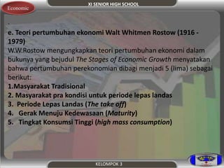 XI SENIOR HIGH SCHOOL 
KELOMPOK 3 
Economic 
. 
e. Teori pertumbuhan ekonomi Walt Whitmen Rostow (1916 - 
1979) 
W.W.Rostow mengungkapkan teori pertumbuhan ekonomi dalam 
bukunya yang bejudul The Stages of Economic Growth menyatakan 
bahwa pertumbuhan perekonomian dibagi menjadi 5 (lima) sebagai 
berikut: 
1.Masyarakat Tradisional 
2. Masyarakat pra kondisi untuk periode lepas landas 
3. Periode Lepas Landas (The take off) 
4. Gerak Menuju Kedewasaan (Maturity) 
5. Tingkat Konsumsi Tinggi (high mass consumption) 
 