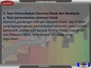 XI SENIOR HIGH SCHOOL 
KELOMPOK 3 
Economic 
. 
2. Teori Pertumbuhan Ekonomi Klasik dan Neoklasik 
a. Teori pertumbuhan ekonomi klasik 
Menurut pandangan ahli-ahli ekonomi klasik, ada 4 faktor 
yang mempengaruhi pertumbuhan ekonomi, yaitu: jumlah 
penduduk, jumlah stok barang-barang modal, luas tanah 
dan kekayaan alam, serta tingkat teknologi yang 
digunakan. 
 