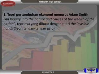 XI SENIOR HIGH SCHOOL 
KELOMPOK 3 
Economic 
. 
1. Teori pertumbuhan ekonomi menurut Adam Smith 
“An Inquiry into the nature and causes of the wealth of the 
nation”, teorinya yang dibuat dengan teori the invisible 
hands (Teori tangan-tangan gaib) 
 