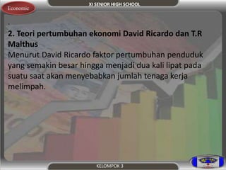 XI SENIOR HIGH SCHOOL 
KELOMPOK 3 
Economic 
. 
2. Teori pertumbuhan ekonomi David Ricardo dan T.R 
Malthus 
Menurut David Ricardo faktor pertumbuhan penduduk 
yang semakin besar hingga menjadi dua kali lipat pada 
suatu saat akan menyebabkan jumlah tenaga kerja 
melimpah. 
 