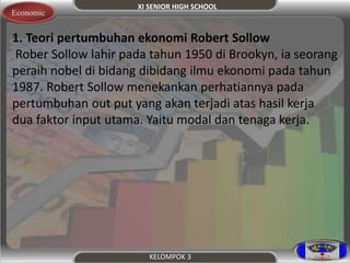 XI SENIOR HIGH SCHOOL 
Economic 
.1 . Teori pertumbuhan ekonomi Robert Sollow 
Rober Sollow lahir pada tahun 1950 di Brookyn, ia seorang 
peraih nobel di bidang dibidang ilmu ekonomi pada tahun 
1987. Robert Sollow menekankan perhatiannya pada 
pertumbuhan out put yang akan terjadi atas hasil kerja 
dua faktor input utama. Yaitu modal dan tenaga kerja. 
KELOMPOK 3 
 