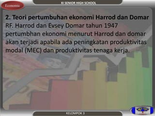 XI SENIOR HIGH SCHOOL 
KELOMPOK 3 
Economic 
. 2. Teori pertumbuhan ekonomi Harrod dan Domar 
RF. Harrod dan Evsey Domar tahun 1947 
pertumbhan ekonomi menurut Harrod dan domar 
akan terjadi apabila ada peningkatan produktivitas 
modal (MEC) dan produktivitas tenaga kerja. 
 