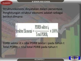 XI SENIOR HIGH SCHOOL 
KELOMPOK 3 
Economic 
.S trukturekonomi dinyatakan dalam persentase. 
Penghitungan struktur ekonomi adalah sebagai 
berikut:dimana: 
PDRB sektor it = nilai PDRB sektor i pada tahun t 
Total PDRBt = nilai total PDRB pada tahun t 
 