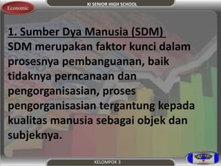 XI SENIOR HIGH SCHOOL 
KELOMPOK 3 
Economic 
1. Sumber Dya Manusia (SDM) 
SDM merupakan faktor kunci dalam 
prosesnya pembanguanan, baik 
tidaknya perncanaan dan 
pengorganisasian, proses 
pengorganisasian tergantung kepada 
kualitas manusia sebagai objek dan 
subjeknya. 
 