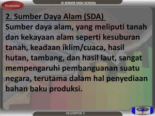 XI SENIOR HIGH SCHOOL 
Economic 
2. Sumber Daya Alam (SDA) 
Sumber daya alam, yang meliputi tanah 
dan kekayaan alam seperti kesuburan 
tanah, keadaan iklim/cuaca, hasil 
hutan, tambang, dan hasil laut, sangat 
mempengaruhi pembanguanan suatu 
negara, terutama dalam hal penyediaan 
bahan baku produksi. 
KELOMPOK 3 
 